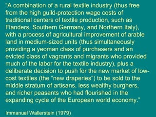 “ A combination of a rural textile industry (thus free from the high guild-protection wage costs of traditional centers of textile production, such as Flanders, Southern Germany, and Northern Italy), with a process of agricultural improvement of arable land in medium-sized units (thus simultaneously providing a yeoman class of purchasers and an evicted class of vagrants and migrants who provided much of the labor for the textile industry), plus a deliberate decision to push for the new market of low-cost textiles (the “new draperies”) to be sold to the middle stratum of artisans, less wealthy burghers, and richer peasants who had flourished in the expanding cycle of the European world economy.” Immanuel Wallerstein (1979) 