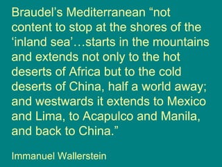 Braudel’s Mediterranean “not content to stop at the shores of the ‘inland sea’…starts in the mountains and extends not only to the hot deserts of Africa but to the cold deserts of China, half a world away; and westwards it extends to Mexico and Lima, to Acapulco and Manila, and back to China.” Immanuel Wallerstein 