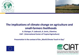 The implications of climate change on agriculture and small-farmers livelihoods A. Eitzinger, P. Laderach, A. Jarvis, J.Ramirez CIAT - (International Center of Tropical Agriculture) Presentation in the context of the „World Climate Teach-In Day“ 
