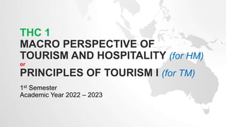 THC 1
MACRO PERSPECTIVE OF
TOURISM AND HOSPITALITY (for HM)
or
PRINCIPLES OF TOURISM I (for TM)
1st Semester
Academic Year 2022 – 2023
 