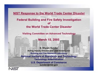 NIST Response to the World Trade Center Disaster

  Federal Building and Fire Safety Investigation
                       of
        the World Trade Center Disaster

      Visiting Committee on Advanced Technology

                     March 15, 2005

                      S. Shyam Sunder
          Acting Deputy Director and Lead Investigator
             Building and Fire Research Laboratory
     National Institute of Standards and Technology
                 Technology Administration
             U.S. Department of Commerce
                      sunder@nist.gov
 