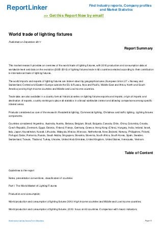 Find Industry reports, Company profiles
ReportLinker                                                                        and Market Statistics
                                                 >> Get this Report Now by email!



World trade of lighting fixtures
Published on December 2011

                                                                                                              Report Summary



This market research provides an overview of the world trade of lighting fixtures, with 2010 production and consumption data at
worldwide level and data on the evolution (2005-2010) of lighting fixtures trade in 60 countries selected according to their contribution
to international trade of lighting fixtures.


The world imports and exports of lighting fixtures are broken down by geographical area (European Union 27 + Norway and
Switzerland, Central and Eastern Europe outside the EU & Russia, Asia and Pacific, Middle East and Africa, North and South
America) and by High Income countries and Middle and Low Income countries.


Trade data are also available in a country format: historical series on lighting fixtures exports and imports, origin of imports and
destination of exports, country rankings to place all statistics in a broad worldwide context and allowing comparisons among specific
interest areas.


Products considered as core of the research: Residential lighting, Commercial lighting, Christmas and traffic lighting, Lighting fixtures
components.


Countries considered: Argentina, Australia, Austria, Belarus, Belgium, Brazil, Bulgaria, Canada, Chile, China, Colombia, Croatia,
Czech Republic, Denmark, Egypt, Estonia, Finland, France, Germany, Greece, Hong Kong (China), Hungary, India, Ireland, Israel,
Italy, Japan, Kazakhstan, Kuwait, Lithuania, Malaysia, Mexico, Morocco, Netherlands, New Zealand, Norway, Philippines, Poland,
Portugal, Qatar, Romania, Russia, Saudi Arabia, Singapore, Slovakia, Slovenia, South Africa, South Korea, Spain, Sweden,
Switzerland, Taiwan, Thailand, Turkey, Ukraine, United Arab Emirates, United Kingdom, United States, Venezuela, Vietnam.




                                                                                                               Table of Content



Guidelines to the report


Notes, presentation conventions, classification of countries


Part I: The World Market of Lighting Fixtures


Production and consumption:


World production and consumption of lighting fixtures 2010: High Income countries and Middle and Low Income countries;


World production and consumption of lighting fixtures, 2010: focus on 60 countries. Comparison with macro indicators;



World trade of lighting fixtures (From Slideshare)                                                                                Page 1/5
 