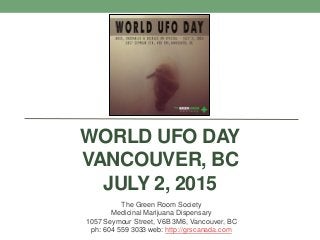 WORLD UFO DAY
VANCOUVER, BC
JULY 2, 2015
The Green Room Society
Medicinal Marijuana Dispensary
1057 Seymour Street, V6B 3M6, Vancouver, BC
ph: 604 559 3033 web: http://grscanada.com
 