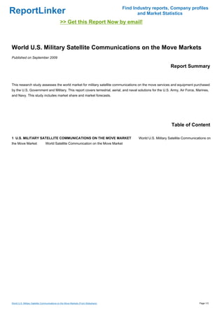 Find Industry reports, Company profiles
ReportLinker                                                                                and Market Statistics
                                              >> Get this Report Now by email!



World U.S. Military Satellite Communications on the Move Markets
Published on September 2009

                                                                                                                Report Summary


This research study assesses the world market for military satellite communications on the move services and equipment purchased
by the U.S. Government and Military. This report covers terrestrial, aerial, and naval solutions for the U.S. Army, Air Force, Marines,
and Navy. This study includes market share and market forecasts.




                                                                                                                 Table of Content

1 U.S. MILITARY SATELLITE COMMUNICATIONS ON THE MOVE MARKET                                 World U.S. Military Satellite Communications on
the Move Market                 World Satellite Communication on the Move Market




World U.S. Military Satellite Communications on the Move Markets (From Slideshare)                                                 Page 1/3
 