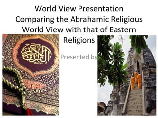 World View Presentation Comparing the Abrahamic Religious World View with that of Eastern Religions Presented by 