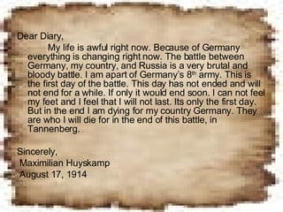 Dear Diary,    My life is awful right now. Because of Germany everything is changing right now. The battle between Germany, my country, and Russia is a very brutal and bloody battle. I am apart of Germany’s 8 th  army. This is the first day of the battle. This day has not ended and will not end for a while. If only it would end soon. I can not feel my feet and I feel that I will not last. Its only the first day. But in the end I am dying for my country Germany. They are who I will die for in the end of this battle, in Tannenberg. Sincerely, Maximilian Huyskamp August 17, 1914 