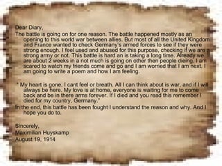 Dear Diary,  The battle is going on for one reason. The battle happened mostly as an opening to this world war between allies. But most of all the United Kingdom and France wanted to check Germany’s armed forces to see if they were strong enough. I feel used and abused for this purpose, checking if we are a strong army or not. This battle is hard an is taking a long time. Already we are about 2 weeks in a not much is going on other then people dieing. I am scared to watch my friends come and go and I am worried that I am next. I am going to write a poem and how I am feeling. “  My heart is gone, I cant feel or breath. All I can think about is war, and if I will always be here. My love is at home, everyone is waiting for me to come back and be in there arms forever. If I died and you read this remember I died for my country, Germany.” In the end, this battle has been fought I understand the reason and why. And I hope you do to. Sincerely, Maximilian Huyskamp August 19, 1914 