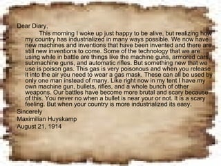 Dear Diary, This morning I woke up just happy to be alive, but realizing how my country has industrialized in many ways possible. We now have new machines and inventions that have been invented and there are still new inventions to come. Some of the technology that we are using while in battle are things like the machine guns, armored cars, submachine guns, and automatic rifles. But something new that we use is poison gas. This gas is very poisonous and when you release it into the air you need to wear a gas mask. These can all be used by only one man instead of many. Like right now in my tent I have my own machine gun, bullets, rifles, and a whole bunch of other weapons. Our battles have become more brutal and scary because of this. You never no when a bullet is near your or not. It is a scary feeling. But when your country is more industrialized its easy. Sincerely  Maximilian Huyskamp August 21, 1914 