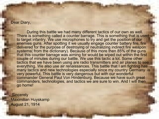 Dear Diary, During this battle we had many different tactics of our own as well. There is something called a counter barrage. This is something that is used to target infantry. We use microphones to try and get the position of our enemies guns. After spotting it we usually engage counter battery fire, fire delivered for the purpose of destroying or neutralizing indirect fire weapon systems( from the dictionary). Because of this more then 85% of the guns that this counter barrage was aiming for would be wiped out within the first couple of minutes during our battle. We use this tactic a lot. Some other tactics that we have been using are radio transmitters and air planes to see everything. We also use air renaissances. This battle that I am fighting has many tactics and new technologies especially since my country Germany  is very powerful. This battle is very dangerous but with our wonderful commander General Paul Von Hindenburg. Because we have such great commanders, technologies, and tactics we are sure to win. And I will then go home! Sincerely  Maximilian Huyskamp August 21, 1914 