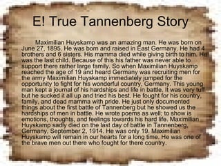 E! True Tannenberg Story Maximilian Huyskamp was an amazing man. He was born on June 27, 1895. He was born and raised in East Germany. He had 4 brothers and 6 sisters. His mamma died while giving birth to him. He was the last child. Because of this his father was never able to support there rather large family. So when Maximilian Huyskamp reached the age of 19 and heard Germany was recruiting men for the army Maximilian Huyskamp immediately jumped for the opportunity to fight for his wonderful country, Germany. This young man kept a journal of his hardships and life in battle. It was very tuff but he sucked it all up and tried his best. He fought for his country, family, and dead mamma with pride. He just only documented things about the first battle of Tannenberg but he showed us the hardships of men in battle. He wrote poems as well; to show is emotions, thoughts, and feelings towards his hard life. Maximilian Huyskamp sadly died on the last day of battle in Tannenberg, Germany, September 2, 1914. He was only 19. Maximilian Huyskamp will remain in our hearts for a long time. He was one of the brave men out there who fought for there country. 