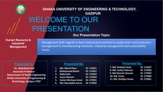 Human Resource &
Industrial
Management
WELCOME TO OUR
PRESENTATION
DHAKA UNIVERSITY OF ENGINEERING & TECHNOLOGY,
GAZIPUR
Our Presentation Topic:
Management with regards to Raw material procurement to supply chain and production
management in manufacturing industries. Industrial management and sustainability
issues.
7. Md. Shafiqul Islam ID: 175057
8. Md. Jashiar Rahman ID: 175058
9. Md Shamim Hossain ID: 175059
10. Md. Imran ID: 175060
11. Md. Shafiqul Hasan ID: 175061
Presented By:
Dr. Abdullahil Kafi
Associate Professor
Department of Textile Engineering
Dhaka University of Engineering &
Technology, Gazipur-1707
Presented To:
1. Md. Maruf Khan ID: 175051
2. Muhammad Nasim ID: 175052
3. Abdul Aziz ID: 175053
4. Imam Hossain ID: 175054
5. Golam Mortuza Limon ID: 175055
6. Md. Mosaddek Jaman ID: 175056
Presented By:
 