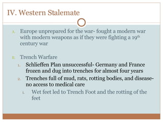 IV. Western Stalemate Europe unprepared for the war- fought a modern war with modern weapons as if they were fighting a 19 th  century war Trench Warfare Schlieffen Plan unsuccessful- Germany and France frozen and dug into trenches for almost four years Trenches full of mud, rats, rotting bodies, and disease- no access to medical care Wet feet led to Trench Foot and the rotting of the feet 
