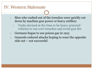 IV. Western Stalemate Men who rushed out of the trenches were quickly cut down by machine gun power or heavy artillery Tanks devised at the time to be heavy armored vehicles to run over trenches and avoid gun fire Germans began to use poison gas in 1915 Generals ordered attacks hoping to wear the opposite side out – not successful 