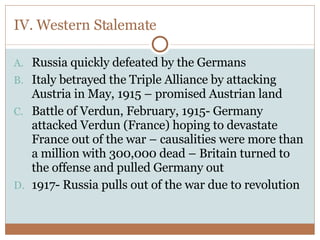 IV. Western Stalemate Russia quickly defeated by the Germans Italy betrayed the Triple Alliance by attacking Austria in May, 1915 – promised Austrian land Battle of Verdun, February, 1915- Germany attacked Verdun (France) hoping to devastate France out of the war – causalities were more than a million with 300,000 dead – Britain turned to the offense and pulled Germany out 1917- Russia pulls out of the war due to revolution 