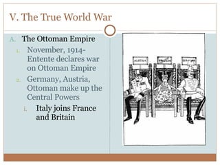 V. The True World War The Ottoman Empire November, 1914- Entente declares war on Ottoman Empire Germany, Austria, Ottoman make up the Central Powers Italy joins France and Britain 