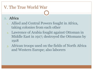 V. The True World War Africa Allied and Central Powers fought in Africa, taking colonies from each other Lawrence of Arabia fought against Ottoman in Middle East in 1917; destroyed the Ottomans by 1918 African troops used on the fields of North Africa and Western Europe; also laborers 