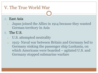V. The True World War East Asia Japan joined the Allies in 1914 because they wanted German territory in Asia The U.S. U.S. attempted neutrality 1915- Naval war between Britain and Germany led to Germany sinking the passenger ship Lusitania, on which Americans were boarded – agitated U.S. and Germany stopped submarine warfare 