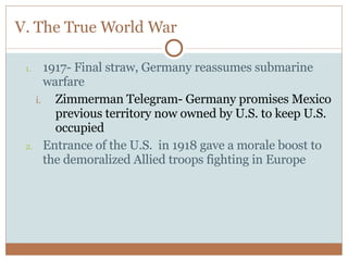 V. The True World War 1917- Final straw, Germany reassumes submarine warfare Zimmerman Telegram- Germany promises Mexico previous territory now owned by U.S. to keep U.S. occupied Entrance of the U.S.  in 1918 gave a morale boost to the demoralized Allied troops fighting in Europe 