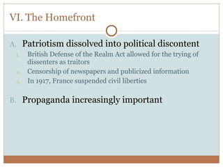 VI. The Homefront Patriotism dissolved into political discontent British Defense of the Realm Act allowed for the trying of dissenters as traitors Censorship of newspapers and publicized information In 1917, France suspended civil liberties Propaganda increasingly important 