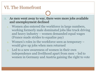 VI. The Homefront As men went away to war, there were more jobs available and unemployment declined Women also entered the workforce in large numbers, working formerly male dominated jobs like truck driving and heavy industry – women demanded equal wages (France made strides to equalize pay) Women’s roles in the workforce seen as temporary – would give up jobs when men returned Led to a new awareness of women in their own independence and livelihood apart from men – led to women in Germany and Austria gaining the right to vote 