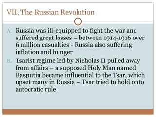 VII. The Russian Revolution Russia was ill-equipped to fight the war and suffered great losses – between 1914-1916 over 6 million casualties - Russia also suffering inflation and hunger Tsarist regime led by Nicholas II pulled away from affairs – a supposed Holy Man named Rasputin became influential to the Tsar, which upset many in Russia – Tsar tried to hold onto autocratic rule 