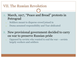VII. The Russian Revolution March, 1917, “Peace and Bread” protests in Petrograd Soldiers meant to disperse crowd joined in Duma assumed responsibility and Tsar abdicated New provisional government decided to carry on war to preserve Russian pride Opposed by soviets who wanted to end the war – soviets largely workers and soldiers 