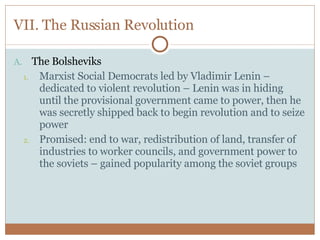 VII. The Russian Revolution The Bolsheviks Marxist Social Democrats led by Vladimir Lenin – dedicated to violent revolution – Lenin was in hiding until the provisional government came to power, then he was secretly shipped back to begin revolution and to seize power Promised: end to war, redistribution of land, transfer of industries to worker councils, and government power to the soviets – gained popularity among the soviet groups 