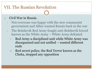 VII. The Russian Revolution Civil War in Russia Not everyone was happy with the new communist government and Allies wanted Russia back in the war The Bolshevik Red Army fought anti-Bolshevik forced known as the White Army – White Army defeated Red Army a disciplined unit while White Army was disorganized and not unified – wanted different ends Red secret police, the Red Terror known as the Cheka, stopped any opposition 