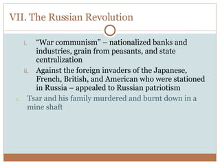 VII. The Russian Revolution “ War communism” – nationalized banks and industries, grain from peasants, and state centralization Against the foreign invaders of the Japanese, French, British, and American who were stationed in Russia – appealed to Russian patriotism Tsar and his family murdered and burnt down in a mine shaft 