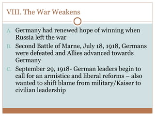 VIII. The War Weakens Germany had renewed hope of winning when Russia left the war Second Battle of Marne, July 18, 1918, Germans were defeated and Allies advanced towards Germany September 29, 1918- German leaders begin to call for an armistice and liberal reforms – also wanted to shift blame from military/Kaiser to civilian leadership 