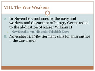 VIII. The War Weakens In November, mutinies by the navy and workers and discontent of hungry Germans led to the abdication of Kaiser William II New Socialist republic under Friedrich Ebert November 11, 1918- Germany calls for an armistice – the war is over 