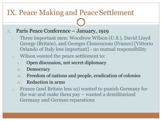 IX. Peace Making and Peace Settlement Paris Peace Conference – January, 1919 Three important men: Woodrow Wilson (U.S.), David Lloyd George (Britain), and Georges Clemenceau (France) [Vittorio Orlando of Italy less important] - no mutual responsibility Wilson wanted the peace settlement to: Open discussion, not secret diplomacy Democracy Freedom of nations and people, eradication of colonies Reduction in arms France (and Britain less so) wanted to punish Germany for the war and make them pay – wanted a demilitarized Germany and German reparations 