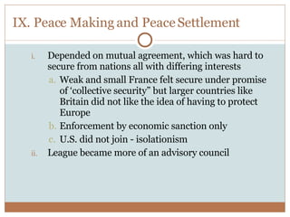 IX. Peace Making and Peace Settlement Depended on mutual agreement, which was hard to secure from nations all with differing interests Weak and small France felt secure under promise of ‘collective security” but larger countries like Britain did not like the idea of having to protect Europe Enforcement by economic sanction only U.S. did not join - isolationism League became more of an advisory council 
