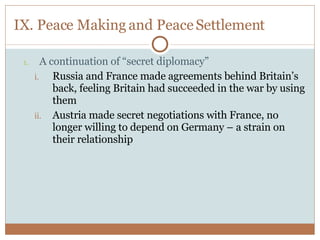 IX. Peace Making and Peace Settlement A continuation of “secret diplomacy” Russia and France made agreements behind Britain’s back, feeling Britain had succeeded in the war by using them Austria made secret negotiations with France, no longer willing to depend on Germany – a strain on their relationship 