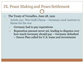 IX. Peace Making and Peace Settlement The Treaty of Versailles, June 28, 1919 Article 231- War Guilt Clause – Germany (and Austria) to blame for the war Germany had to pay reparations Reparation amount never set, leading to disputes over how much Germany should pay – Germany defaulted – Dawes Plan called for U.S. loans and investments 
