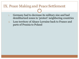 IX. Peace Making and Peace Settlement Germany had to decrease its military size and had demilitarized zones to ‘protect’ neighboring countries Loss territory of Alsace Lorraine back to France and parts of Prussia to Poland 