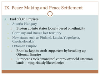 IX. Peace Making and Peace Settlement End of Old Empires Austria-Hungary Broken up into states loosely based on ethnicity Germany and Russia lost territory New states such as Finland, Latvia, Yugoslavia, Czechoslovakia Ottoman Empire Promise kept to Arab supporters by breaking up Ottoman Empire Europeans took “mandate” control over old Ottoman lands – suspiciously like colonies 
