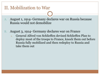 II. Mobilization to War August 1, 1914- Germany declares war on Russia because Russia would not demobilize August 3, 1914- Germany declares war on France General Alfred von Schlieffen devised Schlieffen Plan to deploy most of the troops to France, knock them out before Russia fully mobilized and then redeploy to Russia and take them out 