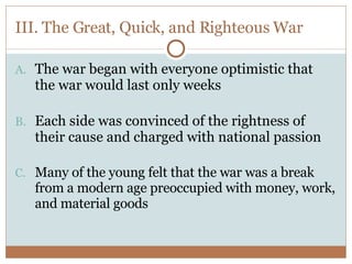 III. The Great, Quick, and Righteous War The war began with everyone optimistic that the war would last only weeks Each side was convinced of the rightness of their cause and charged with national passion Many of the young felt that the war was a break from a modern age preoccupied with money, work, and material goods 