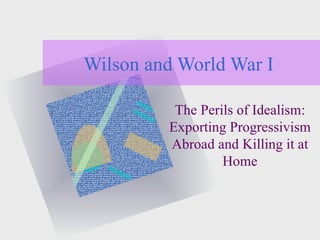 Wilson and World War I The Perils of Idealism: Exporting Progressivism Abroad and Killing it at Home 
