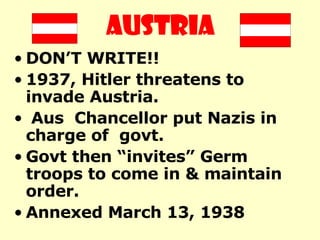 AUSTRIA DON’T WRITE!! 1937, Hitler threatens to invade Austria. Aus  Chancellor put Nazis in charge of  govt.  Govt then “invites” Germ troops to come in & maintain order.  Annexed March 13, 1938   