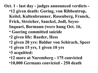 Oct. 1 - last day - judges announced verdicts - 12 given death: Goring, von Ribbentrop, Keitel, Kaltenbrunner, Rosenberg, Franck, Frick, Streicher, Sauckel, Jodl, Seyss-Inquart, Bormann (were hung Oct. 16,  Goering committed suicide 2 given life: Raeder, Hess  2 given 20 yrs: Baldur von Schirach, Speer 1 given 15 yrs, 1 given 10 yrs 3 acquitted:  12 more at Nuremberg - 175 convicted 10,000 Germans convicted - 250 death  