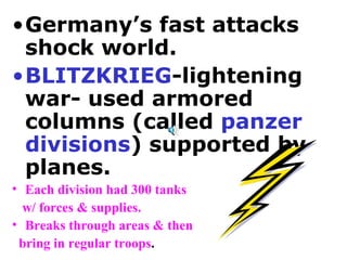 Germany’s fast attacks shock world. BLITZKRIEG -lightening war- used armored columns (called  panzer divisions ) supported by planes.  Each division had 300 tanks  w/ forces & supplies.  Breaks through areas & then  bring in regular troops . 