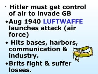 Hitler must get control of air to invade GB  Aug 1940  LUFTWAFFE  launches attack (air force) Hits bases, harbors, communication & industry.  Brits fight & suffer losses .  
