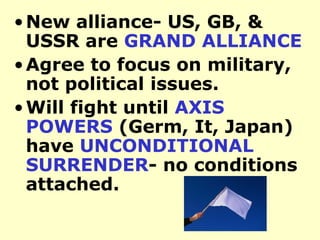 New alliance- US, GB, & USSR are  GRAND ALLIANCE   Agree to focus on military, not political issues. Will fight until  AXIS POWERS  (Germ, It, Japan)  have  UNCONDITIONAL SURRENDER - no conditions attached.  
