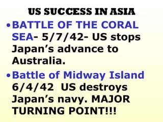 US SUCCESS IN ASIA BATTLE OF THE CORAL SEA - 5/7/42- US stops Japan’s advance to Australia. Battle of Midway   Island  6/4/42  US destroys Japan’s navy. MAJOR TURNING POINT!!!  