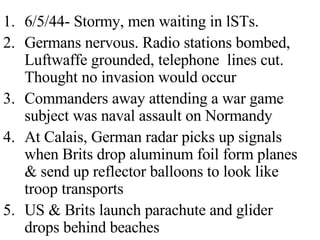 6/5/44- Stormy, men waiting in lSTs.  Germans nervous. Radio stations bombed, Luftwaffe grounded, telephone  lines cut. Thought no invasion would occur Commanders away attending a war game subject was naval assault on Normandy At Calais, German radar picks up signals when Brits drop aluminum foil form planes & send up reflector balloons to look like troop transports US & Brits launch parachute and glider drops behind beaches 