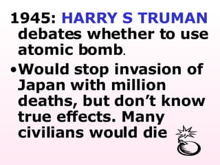 1945:  HARRY S TRUMAN  debates whether to use atomic bomb .  Would stop invasion of Japan with million deaths, but don’t know true effects. Many civilians would die 