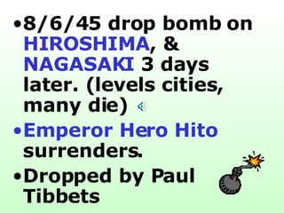 8/6/45 drop bomb on  HIROSHIMA , &  NAGASAKI  3 days later. (levels cities, many die) Emperor Hero Hito  surrenders. Dropped by Paul Tibbets   