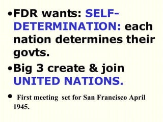 FDR wants:  SELF-DETERMINATION:  each nation determines their govts.  Big 3 create & join  UNITED NATIONS. First meeting  set for San Francisco April 1945.  